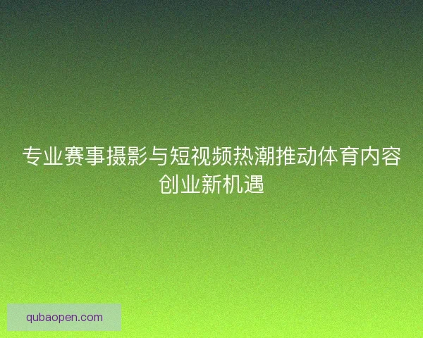 专业赛事摄影与短视频热潮推动体育内容创业新机遇