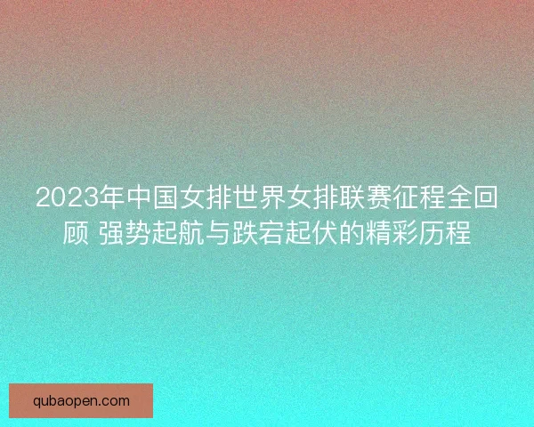 2023年中国女排世界女排联赛征程全回顾 强势起航与跌宕起伏的精彩历程